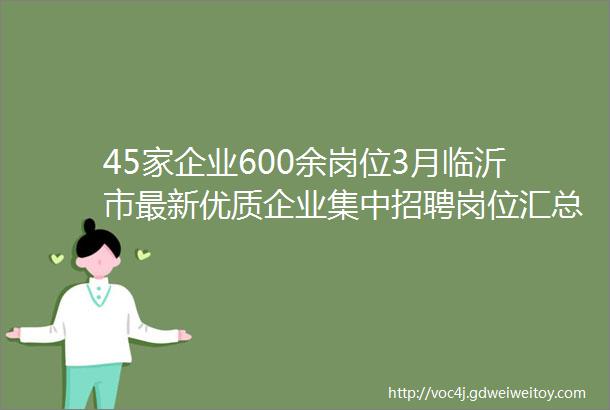 45家企业600余岗位3月临沂市最新优质企业集中招聘岗位汇总